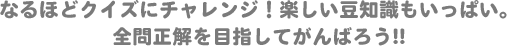 製品ができるまでのクイズだよ！楽しい豆知識もいっぱい。全問正解を目指してがんばろう!!