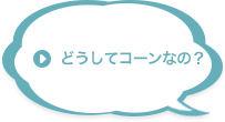 どうしてコーンなの？