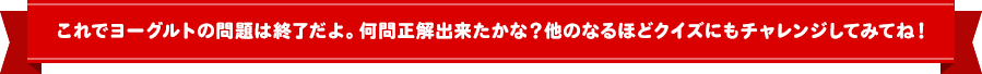 これでヨーグルトの問題は終了だよ！何問正解できたかな？他のなるほどクイズにもチャレンジしてみてね！