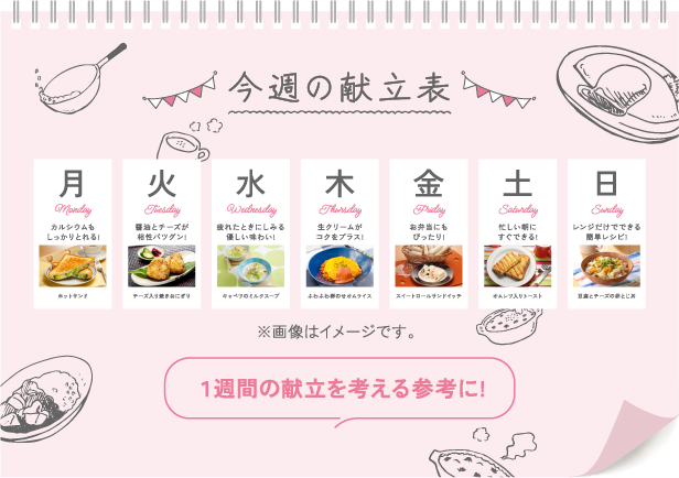 今週の献立表 月 Monday カルシウムもしっかりとれる! ホットサンド 火 Tuesday 醤油とチーズが相性バツグン! チーズ入り焼きおにぎり 水 Wednesday 疲れたときにしみる 優しい味わい! キャベツのミルクスープ 木 Thursday 生クリームが コクをプラス! ふわふわ卵のせオムライス 金 Friday お弁当にもぴったり! スイートロールサンドイッチ 土 Saturday 忙しい朝に すぐできる! オムレツ入りトースト 日 Sunday レンジだけでできる簡単レシピ! 豆腐とチーズの卵とじ丼 ※画像はイメージです。 １週間の献立を考える参考に!