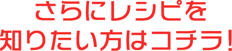 さらにレシピを知りたい方はコチラ！