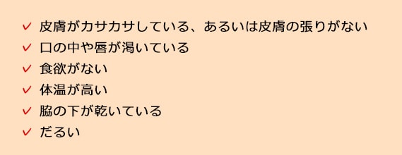 皮膚がカサカサしている、あるいは皮膚の張りがない 口の中や唇が渇いている 食欲がない 体温が高い 脇の下が乾いている だるい