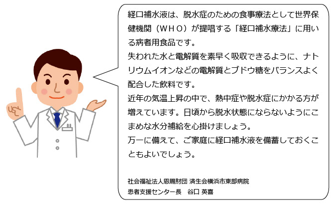人間の体は汗をかくことで水だけでなく、電解質、特にナトリウム（塩分）の排出も多くなります。そのため水だけでなくこれらも充分に補給することが必要です。経口補水液とは、水を電解質が体内にすばやく吸収されるように、水にナトリウムイオンとぶどう糖をバランスよく配合した飲み物のことです。効率的に水・電解質を補給したい時におすすめです。