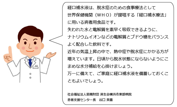 人間の体は汗をかくことで水だけでなく、電解質、特にナトリウム（塩分）の排出も多くなります。そのため水だけでなくこれらも充分に補給することが必要です。経口補水液とは、水を電解質が体内にすばやく吸収されるように、水にナトリウムイオンとぶどう糖をバランスよく配合した飲み物のことです。効率的に水・電解質を補給したい時におすすめです。