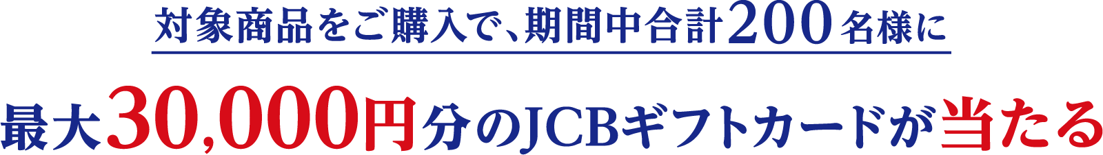 対象商品をご購入で、期間中合計200名様に最大30,000円分のJCBギフトカードが当たる