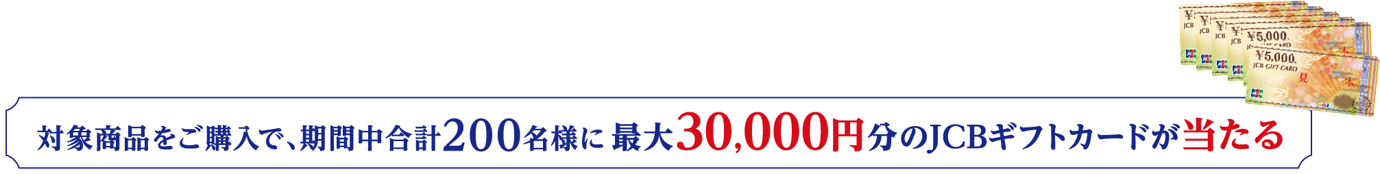 対象商品をご購入で、期間中合計200名様に最大30,000円分のJCBギフトカードが当たる