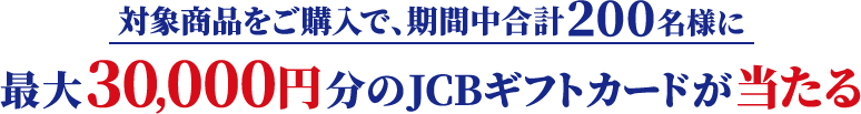対象商品をご購入で、期間中合計200名様に最大30,000円分のJCBギフトカードが当たる