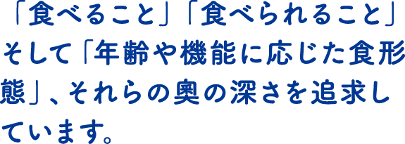 「食べること」「食べられること」そして「年齢や機能に応じた食形態」、それらの奧の深さを追求しています。