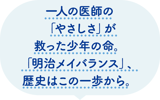 一人の医師の「やさしさ」が救った少年の命。「明治メイバランス」、歴史はこの一歩から。