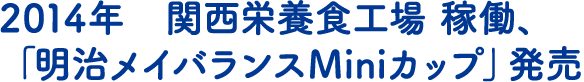 2014年　関西栄養食工場 稼働、「明治メイバランスMiniカップ」発売