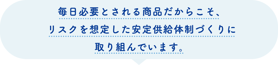 毎日必要とされる商品だからこそ、リスクを想定した安定供給体制づくりに取り組んでいます。