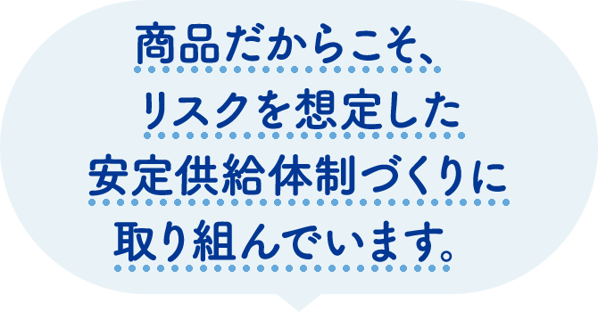 毎日必要とされる商品だからこそ、リスクを想定した安定供給体制づくりに取り組んでいます。