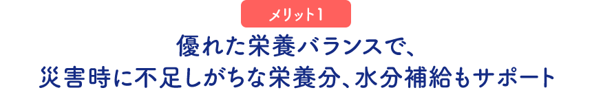 （メリット1）優れた栄養バランスで、災害時に不足しがちな栄養分、水分補給もサポート