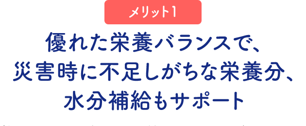 （メリット1）優れた栄養バランスで、災害時に不足しがちな栄養分、水分補給もサポート