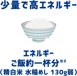 少量で高エネルギー エネルギーご飯約一杯分*（精白米 水稲めし 130g弱）