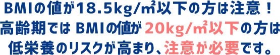 BMIが18.5kg/㎡以下の方は注意！とりわけ、高齢期でBMIが20kg/㎡以下の方は低栄養のリスクが高まり、注意が必要です。