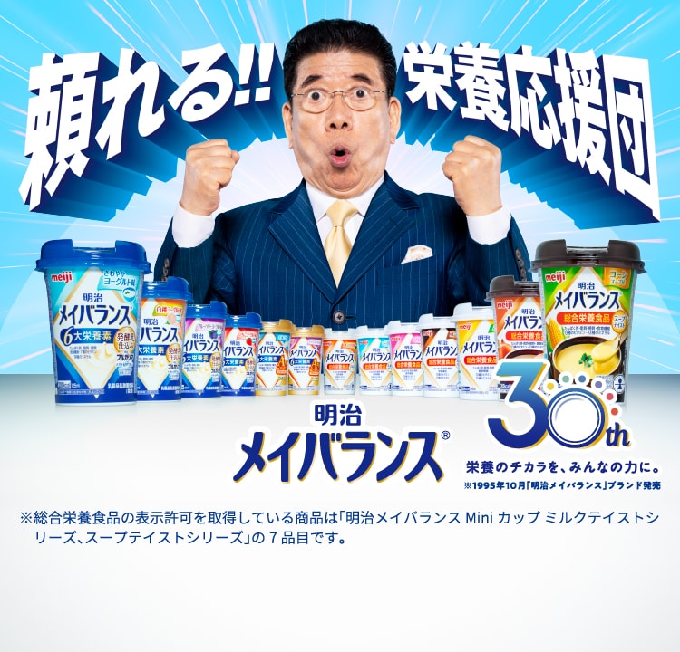 頼れる！！栄養応援団 明治メイバランス 発売30周年 ※総合栄養食品の表示許可を取得している商品は「明治メイバランスMiniカップ ミルクテイストシリーズ、スープテイストシリーズ」の7品目です。