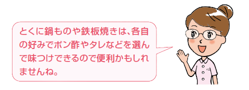 とくに鍋ものや鉄板焼きは、各自の好みでポン酢やタレなどを選んで味つけできるので便利かもしれませんね。