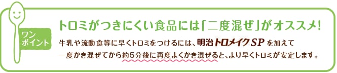 ワンポイント 牛乳や流動食などに早くトロミをつけるには、明治トロメイク SPを入れてから（約5分後に）再度よくかき混ぜると、より早くトロミが安定します。