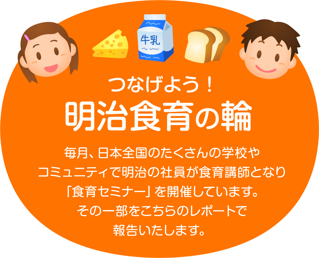 「つなげよう！明治食育の輪」毎月、日本全国のたくさんの学校やコミュニティで明治の社員が食育講師となり「食育セミナー」を開催しています。その一部をこちらのレポートで報告いたします。