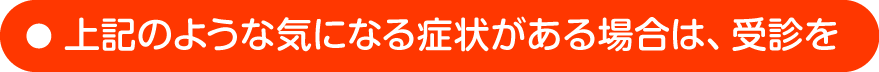 上記のような気になる症状がある場合は、受診を