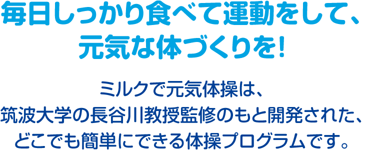 毎日しっかり食べて運動をして、元気な体づくりを！　ミルクで元気体操は、筑波大学の長谷川教授監修のもと開発された、どこでも簡単にできる体操プログラムです。