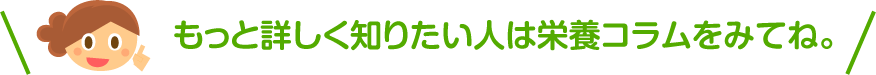 もっと詳しく知りたい人は栄養コラムをみてね。