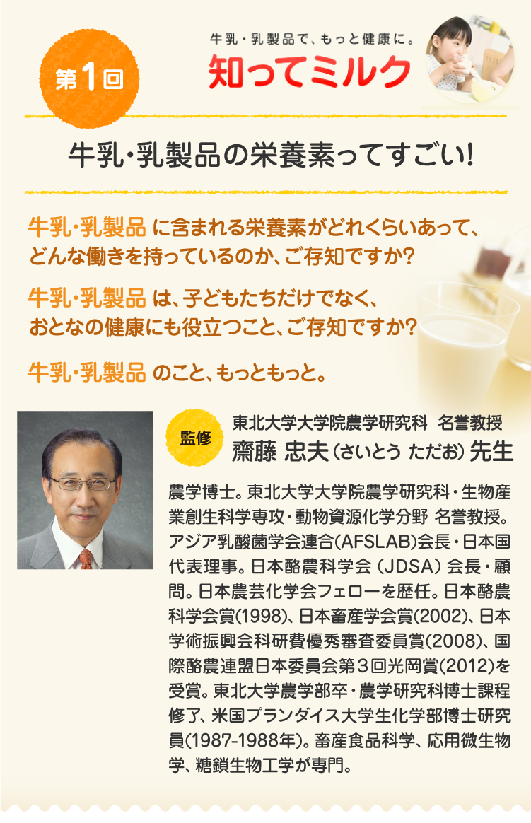 第1回『牛乳・乳製品の栄養素って、すごい！』牛乳・乳製品に含まれる栄養素がどれくらいあって、どんな働きを持っているのか、ご存知ですか？牛乳・乳製品は、子どもたちだけでなく、おとなの健康にも役立つこと、ご存知ですか？牛乳・乳製品のこと、もっともっと。／【監修】東北大学大学院農学研究科 名誉教授 齋藤 忠夫先生：農学博士。東北大学大学院農学研究科・生物産業創生科学専攻・動物資源化学分野 名誉教授。アジア乳酸菌学会連合(AFSLAB)会長・日本国代表理事。日本酪農科学会（JDSA）会長・顧問。日本農芸化学会フェローを歴任。日本酪農科学会賞(1998)、日本畜産学会賞(2002)、日本学術振興会科研費優秀審査委員賞(2008)、国際酪農連盟日本委員会第３回光岡賞(2012)を受賞。東北大学農学部卒・農学研究科博士課程修了、米国プランダイス大学生化学部博士研究員(1987-1988年)。畜産食品科学、応用微生物学、糖鎖生物工学が専門。