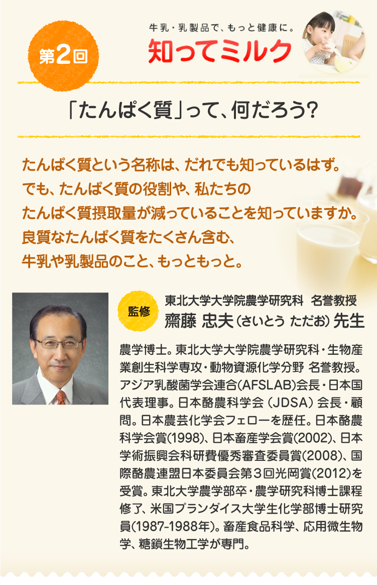 第2回『「たんぱく質」って、何だろう？』たんぱく質という名前は、だれでも知っているはず。でも、たんぱく質の働きや、私たちのたんぱく質摂取量が最近減っていることをご存知ですか。良質なたんぱく質をたくさん含む、牛乳や乳製品のこと、もっともっと。／【監修】東北大学大学院農学研究科 名誉教授 齋藤 忠夫先生：農学博士。東北大学大学院農学研究科・生物産業創生科学専攻・動物資源化学分野 名誉教授。アジア乳酸菌学会連合(AFSLAB)会長・日本国代表理事。日本酪農科学会（JDSA）会長・顧問。日本農芸化学会フェローを歴任。日本酪農科学会賞(1998)、日本畜産学会賞(2002)、日本学術振興会科研費優秀審査委員賞(2008)、国際酪農連盟日本委員会第３回光岡賞(2012)を受賞。東北大学農学部卒・農学研究科博士課程修了、米国プランダイス大学生化学部博士研究員(1987-1988年)。畜産食品科学、応用微生物学、糖鎖生物工学が専門。