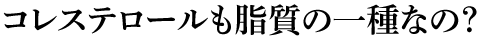 コレステロールも脂質の一種なの？