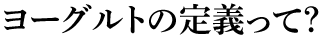 ヨーグルトの定義って？