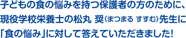 子どもの食の悩みを持つ保護者の方のために、現役学校栄養士の松丸 奨（まつまる すすむ）先生に「食の悩み」に対して答えていただきました！