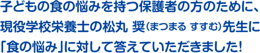 子どもの食の悩みを持つ保護者の方のために、現役学校栄養士の松丸 奨（まつまる すすむ）先生に「食の悩み」に対して答えていただきました！