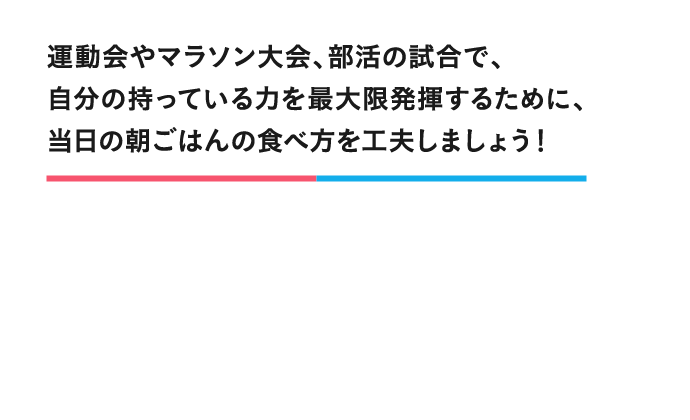 運動会やマラソン大会、部活の試合で、自分の持っている力を最大限発揮するために、当日の朝ごはんの食べ方を工夫しましょう！