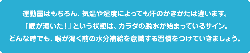 運動量はもちろん、気温や湿度によっても汗のかきかたは違います。スポーツ前後に体重をはかって、目安をみつけていくと、飲み方のコツも取得できるようになっていきます。