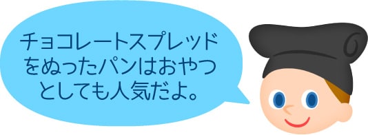 「チョコレートスプレッドをぬったパンはおやつとしても人気だよ。」