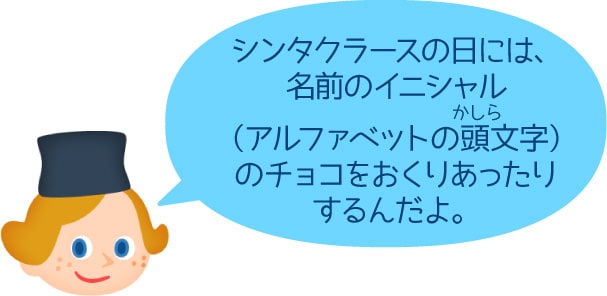 シンタクラースの日には、名前のイニシャル（アルファベットの頭文字）のチョコをおくりあったりするんだよ。