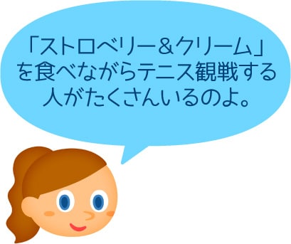 「「ストロベリー＆クリーム」を食べながらテニス観戦する人がたくさんいるのよ。」