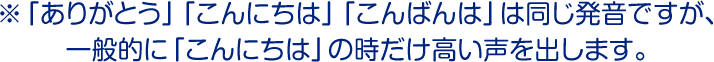 ※「ありがとう」「こんにちは」「こんばんは」は同じ発音ですが、一般的に「こんにちは」の時だけ高い声を出します。