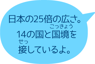 日本の25倍の広さ。14の国と国境を接しているよ。