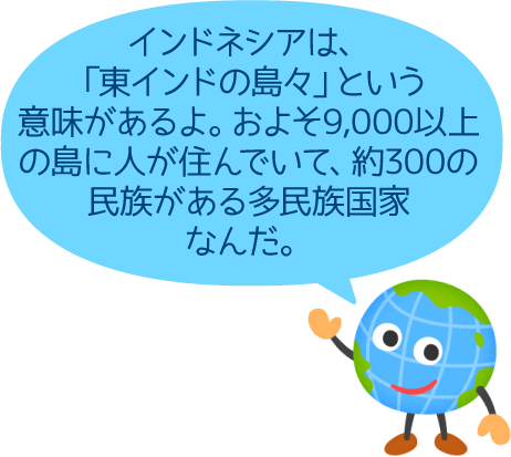 インドネシアは、「東インドの島々」という意味があるよ。およそ9,000以上の島に人が住んでいて、約300の民族がある多民族国家なんだ。