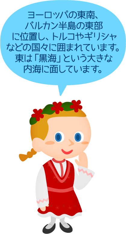 ヨーロッパの東南、バルカン半島の東部に位置し、トルコやギリシャなどの国々に囲まれています。東は「黒海」という大きな内海に面しています。