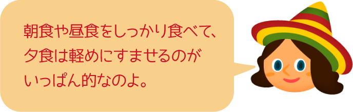 朝食や昼食をしっかり食べて、夕食は軽めにすませるのがいっぱん的なのよ。
