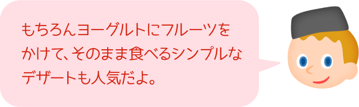 もちろんヨーグルトにフルーツをかけて、そのまま食べるシンプルなデザートも人気だよ。