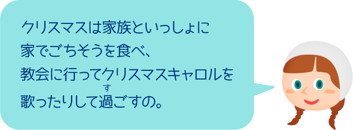 クリスマスは家族といっしょに家でごちそうを食べ、教会に行ってクリスマスキャロルを歌ったりして過ごすの。