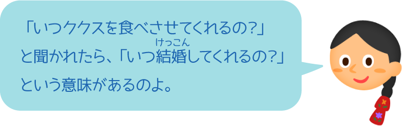 「いつククスを食べさせてくれるの？」と聞かれたら、「いつ結婚してくれるの？」という意味があるのよ。