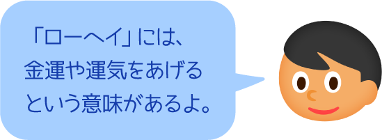 「ローヘイ」には、金運や運気をあげるという意味があるよ。