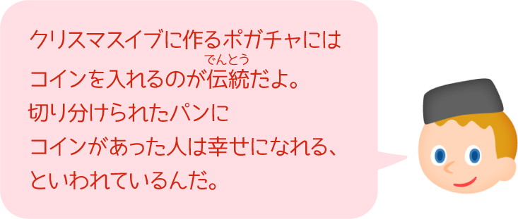 クリスマスイブに作るポガチャにはコインを入れるのが伝統だよ。切り分けられたパンにコインがあった人は幸せになれる、といわれているんだ。