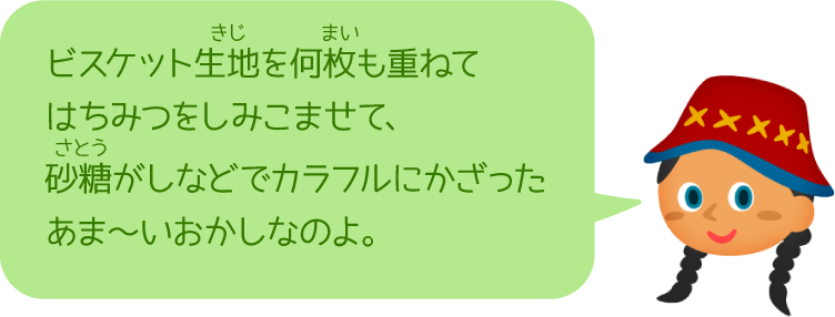 ビスケット生地を何枚も重ねてはちみつをしみこませて、砂糖がしなどでカラフルにかざったあま〜いおかしなのよ。