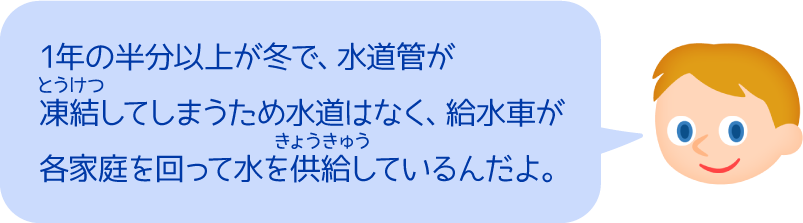 1年の半分以上が冬で、水道管が凍結してしまうため水道はなく、給水車が各家庭を回って水を供給しているんだよ。